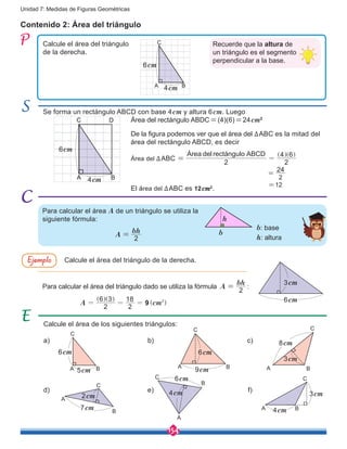 154
Unidad 7: Medidas de Figuras Geométricas
Para calcular el área del triángulo dado se utiliza la fórmula A
bh
2
= :
Contenido 2: Área del triángulo
Calcule el área del triángulo
de la derecha.
Se forma un rectángulo ABCD con base 4cm y altura 6cm. Luego
El área del ∆ABC es 12cm2
.
Área del ∆ABC
2
Área del rectángulo ABCD
2
4 6
==
] ]g g
Área del rectángulo ABDC=(4)(6)=24cm2
Para calcular el área A de un triángulo se utiliza la
siguiente fórmula:
Calcule el área del triángulo de la derecha.
Calcule el área de los siguientes triángulos:
Recuerde que la altura de
un triángulo es el segmento
perpendicular a la base.
Ejemplo
A B
C
6cm
4cm
A B
C
6cm
4cm
A
bh
2
= b
h
3cm
6cm
a)
d)
b)
e)
c)
f)
A
A
A
A A
A
B
B
B
B B
B
C
C
C
C
C
C
5cm
3cm
9cm
6cm
4cm 3cm
4cm
8cm
6cm 6cm
2cm
7cm
D
De la figura podemos ver que el área del ∆ABC es la mitad del
área del rectángulo ABCD, es decir
2
24
=
=12
2
6 3
2
18
A cm9 2
= = =
] ]
]
g g
g
b: base
h: altura
 