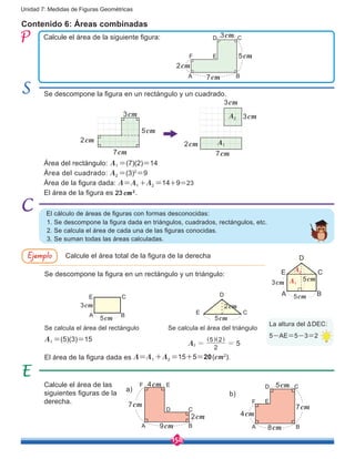 158
Unidad 7: Medidas de Figuras Geométricas
Contenido 6: Áreas combinadas
Calcule el área de la siguiente figura:
Se descompone la figura en un rectángulo y un cuadrado.
El cálculo de áreas de figuras con formas desconocidas:
Se descompone la figura en un rectángulo y un triángulo:
Se calcula el área del rectángulo
1. Se descompone la figura dada en triángulos, cuadrados, rectángulos, etc.
2. Se calcula el área de cada una de las figuras conocidas.
3. Se suman todas las áreas calculadas.
Calcule el área de las
siguientes figuras de la
derecha.
a)
b)
4cm
7cm
9cm
2cm
A B
D
EF
C
A B
D
EF
7cm
5cm
C3cm
2cm
Calcule el área total de la figura de la derechaEjemplo D
7cm
3cm
3cm
A1
A2
2cm
7cm
5cm
3cm
2cm
3cm
5cm
5cm
A B
E C
3cm
5cmA B
E C
5cm
2cm
E C
D
8cm
7cm
5cm
A B
D
EF
C
4cm
Área del rectángulo: A1 =(7)(2)=14
Área del cuadrado: A2 =(3)2
=9
Área de la figura dada: A=A1 +A2 =14+9=23
El área de la figura es 23 cm2
.
A1 =(5)(3)=15
La altura del ∆DEC:
5-AE=5-3=2
Se calcula el área del triángulo
2
5 2
5A2 = =
] ]g g
El área de la figura dada es A=A1 +A2 =15+5=20(cm2
).
A2
A1
 