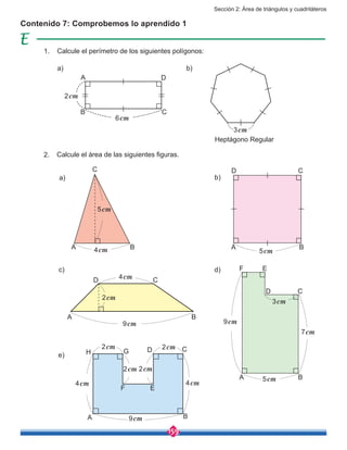 Sección 2: Área de triángulos y cuadriláteros
159
Contenido 7: Comprobemos lo aprendido 1
a)
c)
b)
d)
e)
Calcule el perímetro de los siguientes polígonos:
Calcule el área de las siguientes figuras.
Heptágono Regular
a) b)
1.
2.
3cm
A
A
A
A
A
A
F E
D C
C
B
B
D
D
D
D
B
B
B
B
C
C
C
C
6cm
2cm
5cm
5cm
9cm
9cm
4cm
4cm4cm
4cm
2cm
2cm 2cm
2cm 2cm
9cm
7cm
3cm
5cm
EF
GH
 