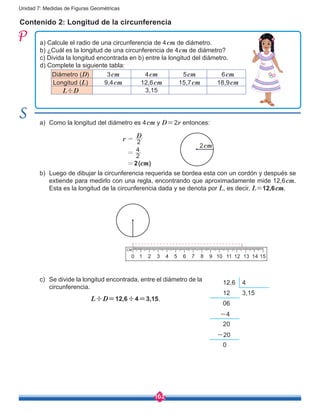 162
Unidad 7: Medidas de Figuras Geométricas
Contenido 2: Longitud de la circunferencia
a) Calcule el radio de una circunferencia de 4cm de diámetro.
b) ¿Cuál es la longitud de una circunferencia de 4cm de diámetro?
c) Divida la longitud encontrada en b) entre la longitud del diámetro.
d) Complete la siguiente tabla:
a)	 Como la longitud del diámetro es 4cm y D=2r entonces:
b)	 Luego de dibujar la circunferencia requerida se bordea esta con un cordón y después se
extiende para medirlo con una regla, encontrando que aproximadamente mide 12,6cm.
Esta es la longitud de la circunferencia dada y se denota por L, es decir, L=12,6cm.
c)	 Se divide la longitud encontrada, entre el diámetro de la
circunferencia.
2
2
4
r
D
=
=
=
2cm
13105 94 83 72 610 1512 1411
12,6 4
12 3,15
06
-4
20
-20
0
Diámetro (D) 3cm 4cm 5cm 6cm
Longitud (L) 9,4cm 12,6cm 15,7cm 18,9cm
L÷D 3,15
2(cm)
L÷D=12,6÷4=3,15.
 