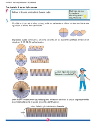 164
Unidad 7: Medidas de Figuras Geométricas
Contenido 3: Área del círculo
Calcule el área de un círculo de 4cm de radio.
Al doblar el círculo por la mitad, cortar y juntar las partes con la misma frontera se obtiene una
figura con la misma área del círculo.
El proceso puede continuarse, tal como se ilustra en las siguientes gráficas, dividiendo el
círculo en 8, 16, 32, 64 partes iguales.
Entre mayor sea el número de partes iguales en las que se divida el círculo se parecerá más
a un rectángulo como el que se presenta a continuación:
¿A qué figura se parecen
las partes recortadas?
El círculo es una
figura plana
limitada por una
circunferencia.
mitad de la longitud de la circunferencia
radio
 