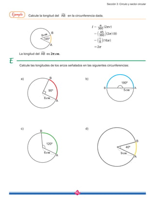 Sección 3: Círculo y sector circular
167
45º
( )
( )( )
( )
l
n
r360 2
360
45
2 8
8
1
16
r
r
r
=
=
=
b
b l
l
8cm
A
B
=2r
Calcule la longitud del AB
%
en la circunferencia dada.Ejemplo
a) b)
c) d)
Calcule las longitudes de los arcos señalados en las siguientes circunferencias:
90º
40º
120º
180º
6cm
9cm6cm
5cm
A
AA
A
B
B
B
B
La longitud del AB
%
es 2r cm.
 
