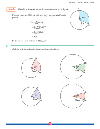 Sección 3: Círculo y sector circular
169
( )
( )( )
( )
S
n
r360
360
120
6
3
1
36
2
2
r
r
r
=
=
=
b
b l
l
Calcule el área del sector circular coloreado en la figura.Ejemplo
Calcule el área de los siguientes sectores circulares:
El área del sector circular es 12r cm2
.
90º
72º 36º
6cm
5cm 10cm
A
A A
B
B
B
40º
9cm
A
B
120º
6cm
A
B
En este caso n=120º y r=6cm. Luego se aplica la fórmula
para S:
=12r
 