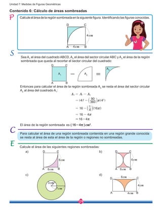 170
Unidad 7: Medidas de Figuras Geométricas
Contenido 6: Cálculo de áreas sombreadas
Calculeeláreadelaregiónsombreadaenlasiguientefigura.Identificandolasfigurasconocidas.
Entonces para calcular el área de la región sombreada A3
se resta el área del sector circular
A2
al área del cuadrado A1
:
Sea A1
el área del cuadrado ABCD, A2
el área del sector circular ABC y A3
el área de la región
sombreada que queda al recortar el sector circular del cuadrado:
( )
A A A
4 360
90
4
16 4
1
16
16 4
3 1 2
2 2
r
r
r
= -
= -
= -
= -
]
b
b ]g
l
l g
Para calcular el área de una región sombreada contenida en una región grande conocida
se resta al área de esta el área de la región o regiones no sombreadas.
A B
CD
4cm
4cm
A B
CD
6cm
6cm A B
CD
6cm
6cm
A B
4cm
4cm
8cm
A1
A2
A3
A
- =
B
CD
Calcule el área de las siguientes regiones sombreadas:
El área de la región sombreada es ( 16-4r ) cm2
.
C
7cm
3cm
D
=16-4r
a) b)
c) d)
 