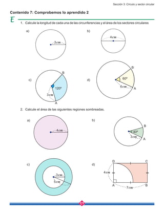Sección 3: Círculo y sector circular
171
Contenido 7: Comprobemos lo aprendido 2
a)
c)
c)
b)
d)
d)
1.	 Calcule la longitud de cada una de las circunferencias y el área de los sectores circulares
2.	 Calcule el área de las siguientes regiones sombreadas.
a) b)
3cm
4cm
4cm
120º
3cm
A
B
6cm
A
B
60º
40º
3cm
7cm
4cm
A
B
B
C
A
D
3cm
5cm
 
