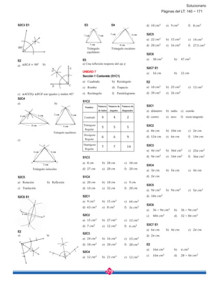 179
Solucionario
S2C3 E1
E2
a) ∡ = 90° b)
c) ∡ ∡ son iguales y miden 45°
S2C4
a) b)
Triángulo equilátero
c)
Triángulo isósceles
S2C5
a) Rotación b) Reflexión
c) Traslación
S2C6 E1
E2
E3 E4
Triángulo
equilátero
Triángulo escaleno
E5
a) Una reflexión respecto del eje
UNIDAD 7
Sección 1 Contenido (S1C1)
a) Cuadrado b) Rectángulo
c) Rombo d) Trapecio
e) Rectángulo f) Paralelogramo
S1C2
Nombre Número
de lados
Número de
ángulos
Número de
diagonales
Cuadrado 4 4 2
Pentágono
Regular
5 5 5
Hexágono
Regular
6 6 9
Heptágono
Regular
7 7 14
S1C3
a) 8 b) 28 c) 18
d) 27 e) 28 f) 20
S1C4
a) 20 b) 18 c) 9
d) 14 e) 32 f) 20
S2C1
a) 9 b) 15 c) 64
d) 63 e) 8 f) 3
S2C2
a) 15 b) 27 c) 12
d) 7 e) 12 f) 6
S2C3
a) 24 b) 16 c) 15
d) 18 e) 20 f) 28
S2C4
a) 12 b) 21 c) 12
d) 10 e) 9 f) 8
S2C5
a) 22 b) 15 c) 14
d) 20 e) 16 f) 27,5
S2C6
a) 38 b) 47
S2C7 E1
a) 16 b) 21
E2
a) 10 b) 25 c) 13
d) 39 e) 26
S3C1
a) diámetro b) radio c) cuerda
d) centro e) arco f) recta tangente
S3C2
a) 8 b) 10 c) 2
d) 12 e) 6 f) 14
S3C3
a) 4 b) 36 c) 25
d) 9 e) 16 f) 36
S3C4
a) 3 b) 5 c) 4
d) 2
S3C5
a) 9 b) 9 c) 5
d) 10
S3C6
a) 36 − 9 b) 36 − 9
c) 40 d) 32 − 8
S3C7 E1
a) 6 b) 4 c) 2
d) 2
E2
a) 16 b)
c) 16 d) 28 − 4
80°
6 cm7 cm
8 cm7 cm
7 cm 7 cm
4 cm 6 cm
8 cm
4 cm4 cm
5 cm
5 cm 5 cm
5 cm
6 cm
Páginas del LT: 140 ~ 171
 
