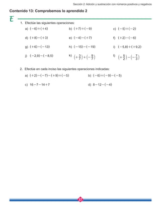 Sección 2: Adición y sustracción con números positivos y negativos
37
Contenido 13: Comprobemos lo aprendido 2
1.	 Efectúe las siguientes operaciones:
2.	 Efectúe en cada inciso las siguientes operaciones indicadas:
a)	 (-6)+(+4)
a)	 (+2)-(-7)-(+9)+(-5)
c)	16-7-14+7
b)	 (-6)+(-9)-(-5)
d)	8-12-(-4)
d)	 (+8)-(+3)
g)	 (+6)-(-13)
j)	 (-2,9)-(-8,5)
b)	 (+7)+(-9)
e)	 (-4)-(+7)
h)	 (-15)-(-19)
k)	
7
3
7
9
+ + -b bl l
c)	 (-5)+(-2)
f)	 (+2)-(-6)
i)	 (-5,8)+(+9,2)
l)	
2
5
3
7
+ - -b bl l
 