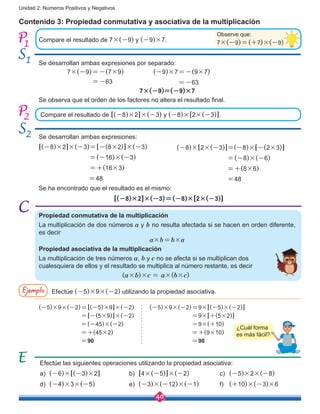 40
Unidad 2: Números Positivos y Negativos
Observe que:
7×(-9)=(+7)×(-9)
Contenido 3: Propiedad conmutativa y asociativa de la multiplicación
Compare el resultado de 7×(-9) y (-9)×7.
Compare el resultado de [(-8)×2]×(-3) y (-8)×[2×(-3)].
1
2
Se desarrollan ambas expresiones por separado:
Se desarrollan ambas expresiones:
1
2
7×(-9)=-(7×9)
=-63
7×(-9)=(-9)×7
Se observa que el orden de los factores no altera el resultado final.
[(-8)×2]×(-3)=[-(8×2)]×(-3)
                           =(-16)×(-3)
                           =+(16×3)
=48
(-8)×[2×(-3)]=(-8)×[-(2×3)]
                           =(-8)×(-6)
                           =+(8×6)
=48
Se ha encontrado que el resultado es el mismo:
[(-8)×2]×(-3)=(-8)×[2×(-3)]
Propiedad conmutativa de la multiplicación
La multiplicación de dos números a y b no resulta afectada si se hacen en orden diferente,
es decir
a×b=b×a
Propiedad asociativa de la multiplicación
La multiplicación de tres números a, b y c no se afecta si se multiplican dos
cualesquiera de ellos y el resultado se multiplica al número restante, es decir
(a×b)×c = a×(b×c)
Ejemplo Efectúe (-5)×9×(-2) utilizando la propiedad asociativa.
(-5)×9×(-2)=[(-5)×9]×(-2)
=[-(5×9)]×(-2)
=(-45)×(-2)
=+(45×2)
=90
(-5)×9×(-2)=9×[(-5)×(-2)]
=9×[+(5×2)]
=9×(+10)
=+(9×10)
=90
Efectúe las siguientes operaciones utilizando la propiedad asociativa:
a)	 (-6)×[(-3)×2]
d)	 (-4)×3×(-5)
b)	 [4×(-5)]×(-2)
e)	 (-3)×(-12)×(-1)
c)	 (-5)×2×(-8)
f)	 (+10)×(-3)×6
(-9)×7=-(9×7)
=-63
¿Cuál forma
es más fácil?
 