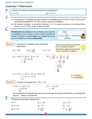 44
Unidad 2: Números Positivos y Negativos
Contenido 7: Potenciación
¿Existe una manera reducida de expresar los productos?
a)	4×4
a)	 El producto 4×4 significa que el número 4 se multiplica por sí mismo 2 veces. Esto puede
resumirse escribiendo 4×4=42
, y se lee "cuatro al cuadrado".
b)	 De manera análoga, el producto indicado 4×4×4 puede escribirse de manera breve
como 4×4×4=43
, y se lee "cuatro al cubo".
b)	4×4×4
Potencia de un número es el resultado que se obtiene
al multiplicar este consigo mismo cierta cantidad de
veces. El número se llama base y la cantidad de veces
que se multiplica se llama exponente.
4×4×4=4 3
base
potencia
exponente
Ejemplo 1
Ejemplo 2
¿Cuál es el resultado de las siguientes
potencias?
Calcule el resultado de (-3)2
y -32
.
Los resultados son distintos porque en el primer caso el signo es de la base y en el segundo
caso el - afecta a la potencia.
a)	 (-2)3
a)	 (-2)3
=(-2)×(-2)×(-2)
	 =-(2×2×2)
	 =-8
c)	 (-1)4
=(-1)×(-1)×(-1)×(-1)
	 =+(1×1×1×1)
	 =1
b)
	
( 3
4
- )
2
=( 3
4
- )×( 3
4
- )
=+(3
4
×
3
4)
= 3×3
4×4
=
9
16
b)
	 ( 3
4
- )
2
c)	 (-1)4
(-1)4
se lee
“-1 a la cuatro”
Silabaseesnegativayelexponente
par, el resultado es positivo.
Silabaseesnegativayelexponente
impar, el resultado es negativo.
(-3)2
=(-3)×(-3) 		 -32
=-(3×3)
=+(3×3) 	 =-9
=9
Efectúe las siguientes operaciones:
a)	32
d)	 (-2)2
g)	 (-2)4
b)	(-6)2
e)	 -42
h)
	 (1
7)
2
c)	 (-7)2
f)	 -33
i)
	 ( 2
3
- )
3
 