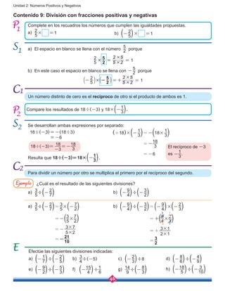 46
Unidad 2: Números Positivos y Negativos
a)	 El espacio en blanco se llena con el número 2
5
porque
b)	 En este caso el espacio en blanco se llena con 2
5
- porque
	
5
2
5 2
2 5
12
5# #
#
= =
Contenido 9: División con fracciones positivas y negativas
Complete en los recuadros los números que cumplen las igualdades propuestas.
a)	 2
5
× =1 b)	 ( 2
5
- )× =1
1
1
2
Compare los resultados de 18÷(-3) y 18×(-
1
3).
Se desarrollan ambas expresiones por separado:
2
18÷(-3)=-(18÷3)
=-6
18÷(-3)= 18
-3
=-18
3 El recíproco de -3
es -
1
3
.
Resulta que 18÷(-3)=18×(-
1
3).
Para dividir un número por otro se multiplica el primero por el recíproco del segundo.
Ejemplo ¿Cuál es el resultado de las siguientes divisiones?
Efectúe las siguientes divisiones indicadas:
a)	 ( 1
7
- )÷( 2
5
- )
e)	 ( 9
2
- )÷( 5
3
- )
b)	
3
4
÷(-5)
f)	 (-15
4 )÷
1
6
c)	 ( 2
3
- )÷8
g)	
14
9
÷( 8
3
- )
d)	 ( 8
6
- )÷( 4
9
- )
(+18)×( 1
3
- )=-(18
1
3
× )
              =-
18
3
              =-6
Un número distinto de cero es el recíproco de otro si el producto de ambos es 1.
a)	 3
5
÷( 2
7
- ) b)	 ( 9
4
- )÷( 3
2
- )
a)	 3
5
÷( 2
7
- )=
3
5
×( 7
2
- )
             =-(3
5
×
7
2)
             =- 3×7
5×2
             =-
21
10
b)	 ( 9
4
- )÷( 3
2
- )=( 9
4
- )×( 2
3
- )
                  =+(9
4
×
2
3)
                  =+ 3×1
2×1
                  =
3
2
³
¹²
¹
h)	 (-18
5 )÷(- 3
10)
5
2
5 2
2 5
12
5# #
#
- - =+ =b bl l
1
2
 