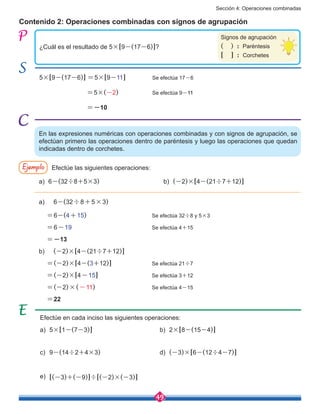 Sección 4: Operaciones combinadas
49
¿Cuál es el resultado de 5×[9-(17-6)]?
Contenido 2: Operaciones combinadas con signos de agrupación
En las expresiones numéricas con operaciones combinadas y con signos de agrupación, se
efectúan primero las operaciones dentro de paréntesis y luego las operaciones que quedan
indicadas dentro de corchetes.
Signos de agrupación
(    )  :  Paréntesis
[    ]  :  Corchetes
5×[9-(17-6)] =5×[9-11]	 	 Se efectúa 17-6
		 =5×(-2)	 	 Se efectúa 9-11
		 =-10			
Ejemplo Efectúe las siguientes operaciones:
a)	6-(32÷8+5×3)
a)	5×[1-(7-3)]
c)	9-(14÷2+4×3)
e)	 [(-3)+(-9)]÷[(-2)×(-3)]
d)	 (-3)×[6-(12÷4-7)]
b)	 (-2)×[4-(21÷7+12)]
b)	2×[8-(15-4)]
a) 6-(32÷8+5×3)
=6-(4+15)	 	 	 	 Se efectúa 32÷8 y 5×3
=6-19			 	 	 Se efectúa 4+15
=-13			
b) (-2)×[4-(21÷7+12)]
=(-2)×[4-(3+12)]		 	 Se efectúa 21÷7
=(-2)×[4-15]	 	 	 Se efectúa 3+12
=(-2)×(-11)		 	 	 Se efectúa 4-15
=22			
Efectúe en cada inciso las siguientes operaciones:
 