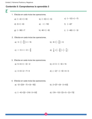 52
Unidad 2: Números Positivos y Negativos
Contenido 5: Comprobemos lo aprendido 3
1.	 Efectúe en cada inciso las operaciones.
3.	 Efectúe en cada inciso las operaciones.
4.	 Efectúe en cada inciso las operaciones.
a)	 (-4)×(+9)
d)	0×(-6)
g)	 (-56)÷7
b)	 (-8)×(-5)
e)	 -(-19)
h)	40÷(-8)
c)	 (-12)×(-7)
f)	 (-8)²
i)	 (-48)÷(-3)
a)	 5 3
5 9×' - -b ]l g
a)	5+6×(-3)-2
a)	12÷[(9-7)×(5-8)]
c)	3+8÷2-7×4
c)	 (-4)×[2-(18÷3+9)]
c)	 3 2
5
2
× '- -] ]g g
b)	 8 4
3
6× '-b l
b)	2×3-(-9)+15
b)	2×[7+(8-3×6)]
d)	(-2)2
-(-9)+4×3
d)	 (19-13)÷[3×5-(2+7)]
d)	 6
1
5
2
3
7
× '- -b bl l
2.	 Efectúe en cada inciso las operaciones.
 
