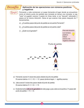 Sección 4: Operaciones combinadas
53
Desafío Aplicación de las operaciones con números positivos
y negativos
Ejemplo Fernando y Julia comienzan un juego (tomando el lugar donde se encuentran
como el mismo punto de partida) que consiste en lanzar una moneda; si cae
"cara" el jugador avanza 3 pasos en línea recta; si es "escudo" retrocede 2
pasos en la misma dirección. Gana el que avanza más pasos después de 7
lanzamientos.
a)	 ¿Acuántos pasos del punto de partida se encuentra Fernando?
b)	 ¿Acuántos pasos del punto de partida se encuentra Julia?
c)	 ¿Quién es el ganador?
Punto de partida
Para esta situación:
Los números
positivos
indican
avance y los
negativos retroceso.
a)	 Fernando avanzó 4 veces tres pasos desde el punto de partida:
	 El avance total es 4×(+3)=+12 pasos donde el signo + significa avance.
b)	 Julia avanzó 5 veces tres pasos desde el punto de partida:
	 El avance total es 5×(+3)=+15
c)	Evidentemente Julia es la ganadora de este juego, pues Julia se encuentra a 11 pasos del
punto de partida +11>+6.
 