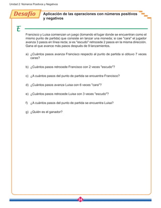 54
Unidad 2: Números Positivos y Negativos
Desafío Aplicación de las operaciones con números positivos
y negativos
Francisco y Luisa comienzan un juego (tomando el lugar donde se encuentran como el
mismo punto de partida) que consiste en lanzar una moneda; si cae "cara" el jugador
avanza 3 pasos en línea recta; si es "escudo" retrocede 2 pasos en la misma dirección.
Gana el que avance más pasos después de 9 lanzamientos.
a)	 ¿Cuántos pasos avanza Francisco respecto al punto de partida si obtuvo 7 veces
caras?
b)	 ¿Cuántos pasos retrocede Francisco con 2 veces "escudo"?
c)	 ¿A cuántos pasos del punto de partida se encuentra Francisco?
d)	 ¿Cuántos pasos avanza Luisa con 6 veces "cara"?
e)	 ¿Cuántos pasos retrocede Luisa con 3 veces "escudo"?
f)	 ¿A cuántos pasos del punto de partida se encuentra Luisa?
g)	 ¿Quién es el ganador?
 