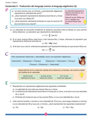 60
Unidad 3: Álgebra
Contenido 5 : Traducción del lenguaje común al lenguaje algebraico (2)
a)	 Un carro recorre xkm en 2 horas, ¿qué expresión algebraica
representa la velocidad del carro?
b)	 ¿Qué expresión representa la distancia recorrida en y horas
si el carro va a 60km/h?
c)	 ¿Qué expresión representa el tiempo en que se recorren 40
km si el carro va a zkm/h?
La velocidad representa la
distancia recorrida en una
unidad de tiempo.
60km/h se lee “60km por
hora” y significa que
se recorre 60km cada
hora.
a)	 La velocidad se encuentra dividiendo la distancia recorrida entre el tiempo en que recorrió
dicha distancia. La expresión que representa la velocidad es:
	 x÷2=
x
2 (km/h)
	
b)	 Si el carro avanza 60km cada hora y han transcurrido y horas, entonces la expresión que
representa la distancia recorrida es:
	 y×60=60y (km)
c)	 Si el carro va a zkm/h, entonces la expresión que representa el tiempo en que recorre 40km es:
40÷z= z
40
(h)
Para representar distancias y velocidades como una expresión algebraica:
(Velocidad)=(Distancia)÷(Tiempo)	 (Distancia)=(Velocidad)×(Tiempo)
(Tiempo)=(Distancia)÷ (Velocidad)
Dependiendo de la unidad de medida de la distancia y el tiempo, así será la unidad
de medida de la velocidad:
km/h se lee
“kilómetro por hora”
m/min se lee
“metro por minuto”
m/s se lee
“metro por segundo”
1.	 Representa con expresiones algebraicas las siguientes cantidades.
a)	 La velocidad de una moto que recorre 9km en x horas.
b)	 La distancia (en kilómetros) recorrida en 4 horas por un carro, si el carro va a una velocidad
de a km/h.
c)	 El tiempo (en horas) en que un bus recorre 55km, si va a una velocidad de x km/h.
2.	 Julia camina durante x minutos a una velocidad de 70m/min, pero luego empieza a caminar
a una velocidad de 35m/min por y minutos. ¿Qué representan las siguientes expresiones?
a)	 70x b)	 35y c)	 70x+35y
 
