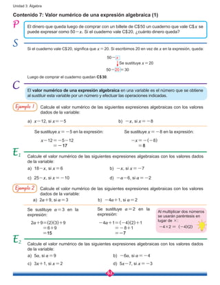62
Unidad 3: Álgebra
Contenido 7: Valor numérico de una expresión algebraica (1)
El dinero que queda luego de comprar con un billete de C$50 un cuaderno que vale C$x se
puede expresar como 50-x. Si el cuaderno vale C$20, ¿cuánto dinero queda?
El valor numérico de una expresión algebraica en una variable es el número que se obtiene
al sustituir esta variable por un número y efectuar las operaciones indicadas.
Calcule el valor numérico de las siguientes expresiones algebraicas con los valores
dados de la variable:
Ejemplo 1
a)	 x-12, si x=-5	
a)	18-x, si x=6
c)	25-x, si x=-10
b)	 -x, si x=-8
b)	 -x, si x=-7
d)	 -a-6, si a=-2
x-12=-5-12
=-17
2a+9=(2)(3)+9
=6+9
=15
-4a+1=(-4)(2)+1
=-8+1
=-7
-x=-(-8)
=8
Calcule el valor numérico de las siguientes expresiones algebraicas con los valores dados
de la variable:
Se sustituye x=-5 en la expresión:
Se sustituye a=3 en la
expresión:	
Se sustituye a=2 en la
expresión:	
Se sustituye x=-8 en la expresión:	
Calcule el valor numérico de las siguientes expresiones algebraicas con los valores dados
de la variable:
1
2
Calcule el valor numérico de las siguientes expresiones algebraicas con los valores
dados de la variable:
Ejemplo 2
a)	2a+9, si a=3 b)	 -4a+1, si a=2
a)	5a, si a=9
c)	3x+1, si x=2
b)	 -6a, si a=-4
d)	5x-7, si x=-3
Al multiplicar dos números
se usarán paréntesis en
lugar de ×:
-4×2 = (-4)(2)
Si el cuaderno vale C$20, significa que x=20. Si escribimos 20 en vez de x en la expresión, queda:
Luego de comprar el cuaderno quedan C$30.
50-x
50-20=30
Se sustituye x=20
 