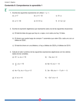 64
Unidad 3: Álgebra
Contenido 9: Comprobemos lo aprendido 1
1.	 Escriba las siguientes expresiones sin utilizar × y ÷:
2.	 Escriba la expresión algebraica que representa cada una de las siguientes situaciones:
3.	 Calcule el valor numérico de las siguientes expresiones algebraicas con los valores
dados de las variables:
a)	 y×7
a)	 El total de latas de jugo que hay en x cajas, si en cada una hay 12 latas.
b)	 El dinero que queda luego de comprar 7 caramelos que valen C$x cada uno con un
billete de C$50 .
c)	 El total de dinero en una billetera, si hay a billetes de C$20 y b billetes de C$10.
d)	 a÷(-9)
b)	 x×(-3)
e)	 b×5×a
c)	 6÷y
f)	 2÷(x×y)
a)	21-x, si x=10
c)	
3
x , si x=15
e)	4x+7y, si x=3 y y=2
g)	 x², si x=8
b)	 -3a, si a=4
d)	8a+5, si a=-6
f)	2a-5b, si a=-7 y b=-3
h)	 -2x², si x=3
 