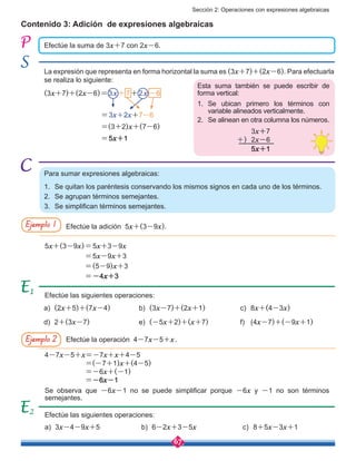 Sección 2: Operaciones con expresiones algebraicas
67
Contenido 3: Adición de expresiones algebraicas
Efectúe la suma de 3x+7 con 2x-6.
La expresión que representa en forma horizontal la suma es (3x+7)+(2x-6). Para efectuarla
se realiza lo siguiente:
(3x+7)+(2x-6)=3x+7+2x-6
	
=3x+2x+7-6
=(3+2)x+(7-6)
=5x+1
Esta suma también se puede escribir de
forma vertical:
1.	 Se ubican primero los términos con
variable alineados verticalmente.
2.	 Se alinean en otra columna los números.
Para sumar expresiones algebraicas:
1.	 Se quitan los paréntesis conservando los mismos signos en cada uno de los términos.
2.	 Se agrupan términos semejantes.
3.	 Se simplifican términos semejantes.
Efectúe la adición 5x+(3-9x).
Efectúe la operación 4-7x-5+x.
Ejemplo 1
Ejemplo 2
5x+(3-9x)=5x+3-9x
=5x-9x+3
=(5-9)x+3
=-4x+3
Efectúe las siguientes operaciones:
Efectúe las siguientes operaciones:
1
a)	 (2x+5)+(7x-4)
a)	 3x-4-9x+5
d)	 2+(3x-7)
b)	 (3x-7)+(2x+1)
b)	 6-2x+3-5x
e)	 (-5x+2)+(x+7)
c)	 8x+(4-3x)
c)	 8+5x-3x+1
f)	 (4x-7)+(-9x+1)
2
4-7x-5+x=-7x+x+4-5		
=(-7+1)x+(4-5)	 	
=-6x+(-1)	 	 	
=-6x-1
Se observa que -6x-1 no se puede simplificar porque -6x y -1 no son términos
semejantes.
3x+7
2x-6
5x+1
+)
 
