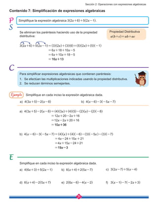 Sección 2: Operaciones con expresiones algebraicas
71
Contenido 7: Simplificación de expresiones algebraicas
Simplifique la expresión algebraica 3(2x+6)+5(2x-1).
Se eliminan los paréntesis haciendo uso de la propiedad
distributiva:
3(2x+6)+5(2x-1)=(3)(2x)+(3)(6)+(5)(2x)+(5)(-1)
=6x+18+10x-5
=6x+10x+18-5
=16x+13
Para simplificar expresiones algebraicas que contienen paréntesis:
1.	 Se efectúan las multiplicaciones indicadas usando la propiedad distributiva.
2.	 Se reducen términos semejantes.
a)	 4(6x+3)+5(2x-1) b)	 6(x+4)+2(5x-7) c)	 3(2x-7)+5(x-4)
Ejemplo Simplifique en cada inciso la expresión algebraica dada.
a)	4(3x+5)-2(x-8) b)	4(x-6)-3(-5x-7)
a)	4(3x+5)-2(x-8)=(4)(3x)+(4)(5)-(2)(x)-(2)(-8)
	 =12x+20-2x+16
	 =12x-2x+20+16
	 =10x+36
b) 4(x-6)-3(-5x-7)=(4)(x)+(4)(-6)-(3)(-5x)-(3)(-7)
=4x-24+15x+21
=4x+15x-24+21
=19x-3
Simplifique en cada inciso la expresión algebraica dada.
d)	 6(x+4)-2(5x+7) e)	 2(8x-6)-4(x-2) f)	 3(x-1)-7(-2x+3)
Propiedad Distributiva
a(b+c)=ab+ac
 