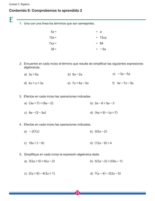 72
Unidad 3: Álgebra
1.	 Una con una línea los términos que son semejantes.
2.	 Encuentre en cada inciso el término que resulta de simplificar las siguientes expresiones
algebraicas.
3.	 Efectúe en cada inciso las operaciones indicadas.
4.	 Efectúe en cada inciso las operaciones indicadas.
5.	 Simplifique en cada inciso la expresión algebraica dada.
Contenido 8: Comprobemos lo aprendido 2
5x •
12a •
7xy •
3b •
• a
• 15xy
• 8b
• -9x
a)	 3x+6x
a)	 (3a+7)+(6a-2)
a)	 -2(7x)
a)	 3(2x+5)+6(x-2)
c)	 9a-(2-3a)
c)	 18x÷(-9)
c)	 2(x+8)-4(3x+1)
b)	 9x-2x
b)	 2a-6+5a-3
b)	 3(5x-2)
b)	 5(3x-2)+2(6x-1)
d)	 (4a+9)-(a+7)
d)	 (12x-8)÷4
d)	 7(x-4)-3(2x-5)
c)	 -3x-5x
d)	4x+x+3x e)	 7x+8x-5x f)	 4x-7x-9x
 