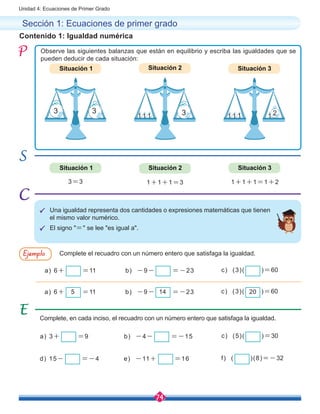74
Unidad 4: Ecuaciones de Primer Grado
Contenido 1: Igualdad numérica
Observe las siguientes balanzas que están en equilibrio y escriba las igualdades que se
pueden deducir de cada situación:
3=3 1+1+1=3 1+1+1=1+2
Situación 1
Situación 1
Situación 2
Situación 2
Situación 3
Situación 3
Complete, en cada inciso, el recuadro con un número entero que satisfaga la igualdad.
Sección 1: Ecuaciones de primer grado
P	Una igualdad representa dos cantidades o expresiones matemáticas que tienen
el mismo valor numérico.
P	El signo "=" se lee "es igual a".
Complete el recuadro con un número entero que satisfaga la igualdad.Ejemplo
a) 6+ =11
a) 3+ =9
d) 15- =-4
a) 6+ =11
b) -9- =-23
b) -4- =-15
e) -11+ =16
b) -9- =-23
c) (3)( )=60
c) (5)( )=30
f) ( )(8)=-32
c) (3)( )=605 14 20
3 3
1 1 1 1 21 1 1 3
 