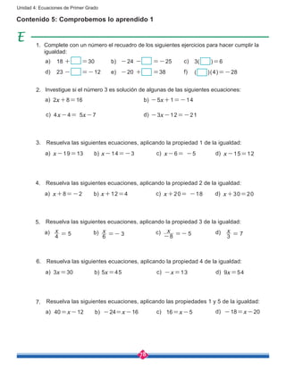 78
Unidad 4: Ecuaciones de Primer Grado
Contenido 5: Comprobemos lo aprendido 1
18 + =30
23 - =-12
3( )=6
( )(4)=-28
-24 - =-25
-20 + =38
a)
d)
b)
e)
c)
f)
Complete con un número el recuadro de los siguientes ejercicios para hacer cumplir la
igualdad:
1.
2x+8=16
4x-4= 5x-7 -3x-12=-21
-5x+1=-14a) b)
c) d)
Investigue si el número 3 es solución de algunas de las siguientes ecuaciones:2.
x-19=13 x-6= -5 x-15=12x-14=-3a) b) c) d)
Resuelva las siguientes ecuaciones, aplicando la propiedad 1 de la igualdad:3.
x+8=-2 x+20= -18 x+30=20x+12=4a) b) c) d)
Resuelva las siguientes ecuaciones, aplicando la propiedad 2 de la igualdad:4.
3x=30 -x=13 9x=545x=45a) b) c) d)
Resuelva las siguientes ecuaciones, aplicando la propiedad 4 de la igualdad:6.
a) b) c) d)
Resuelva las siguientes ecuaciones, aplicando la propiedad 3 de la igualdad:5.
x
4 5= x
6 3=-
x
8 5- =- x
3 7=
Resuelva las siguientes ecuaciones, aplicando las propiedades 1 y 5 de la igualdad:7.
40=x-12 16=x-5 -18=x-20-24=x-16a) b) c) d)
 