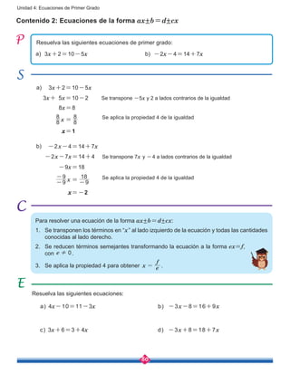 80
Unidad 4: Ecuaciones de Primer Grado
Contenido 2: Ecuaciones de la forma ax±b=d±cx
Resuelva las siguientes ecuaciones de primer grado:
Resuelva las siguientes ecuaciones:
Para resolver una ecuación de la forma ax±b=d±cx:
1.	 Se transponen los términos en “x” al lado izquierdo de la ecuación y todas las cantidades
conocidas al lado derecho.
2.	 Se reducen términos semejantes transformando la ecuación a la forma ex=f,
con e 0! .
3.	 Se aplica la propiedad 4 para obtener x e
f
= .
a) 4x-10=11-3x
c) 3x+6=3+4x
b) -3x-8=16+9x
d) -3x+8=18+7x
3x+2=10-5x -2x-4=14+7xa) b)
3x+2=10-5x
8x=8
x=1
3x+ 5x=10-2 Se transpone -5x y 2 a lados contrarios de la igualdad
a)
x8
8
8
8
=
-2x-4=14+7x
-9x=18
x=-2
-2x-7x=14+4 Se transpone 7x y -4 a lados contrarios de la igualdad
b)
x9
9
9
18
-
-
= -
Se aplica la propiedad 4 de la igualdad
Se aplica la propiedad 4 de la igualdad
 