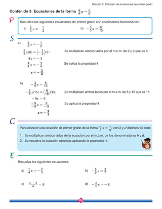 Sección 2: Solución de ecuaciones de primer grado
83
Contenido 5: Ecuaciones de la forma b
a
x
d
c
=
Resuelva las siguientes ecuaciones de primer grado con coeficientes fraccionarios:
Resuelva las siguientes ecuaciones:
a) b)
c) d)
a) x3
2
2
1
=- b) x5
3
15
6
- =
a)	
x
x
x
x
3
2
2
1
3
2 6 2
1 6
4 3
4
4
4
3
-
-
=-
= -
=
=
] b ]g l g
b)	 x
x
x
x
5
3
15
6
5
3 15 15
6 15
9 6
9
9
9
6
=
-
-
-
-
-
= -
=
=] b ]g l g
Para resolver una ecuación de primer grado de la forma
b
a
x
d
c
= con b y d distintos de cero:
1.	 Se multiplican ambos lados de la ecuación por el m.c.m. de los denominadores b y d.
2.	 Se resuelve la ecuación obtenida aplicando la propiedad 4.
x=-
4
3
Se aplica la propiedad 4
Se aplica la propiedad 4
x4
1
3
2
=-
8x5
2
- =-
x6
5
7
3
- =
x
4
3
5
-
=
Se multiplican ambos lados por el m.c.m. de 2 y 3 que es 6
Se multiplican ambos lados por el m.c.m. de 5 y 15 que es 15
3
2x=-
 