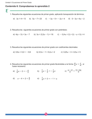 84
Unidad 4: Ecuaciones de Primer Grado
Contenido 6: Comprobemos lo aprendido 2
3x+4=13 -3x-5=-2x+4 5-3x=6x-25x-7=23a) b) c) d)
1. Resuelva las siguientes ecuaciones de primer grado, aplicando transposición de términos:
4(x-3)=3x-7 -3(4x+2)=2(-x+5)+43x+2(3x-1)=16a) b) c)
2. Resuelva las siguientes ecuaciones de primer grado con paréntesis:
0,8x+0,2=-0,6 0,25x-3=0,5x+50,5x-1=0,2x+2a) b) c)
3. Resuelva las siguientes ecuaciones de primer grado con coeficientes decimales:
a) b) c)
d) e)
4. Resuelva las siguientes ecuaciones de primer grado llevándolas a la forma
b
a
x
d
c
= , si 	
fuese necesario:
x
x
6
1
2 3- =- x x3
1
2
1
4
1
- =-
x x
2
2
3
3 2-
=
+
4 2x
x
7- = + 2x x4
1
1+ =- +
 