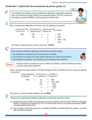 Sección 2: Solución de ecuaciones de primer grado
85
Contenido 7: Aplicación de ecuaciones de primer grado (1)
Un vendedor de refrescos hace un balance de pérdidas o ganancias cada tres
días. En el primer día ganó C$250, en el segundo perdió C$120 y en los tres
días logró un total de C$600. ¿Cuánto ganó en el tercer día?
Sea x la ganancia obtenida en el tercer día. Se plantea la ecuación:
Por tanto, la ganancia en el tercer día es de C$470.	
Por tanto, el costo de cada cuaderno es de C$80.
250 - 120 + x = 600
130 + x = 600
x = 600-130
x = 470
500 - 4x = 180
- 4x = 180-500
-4x = -320
x = 80
Para resolver problemas aplicando ecuaciones de primer grado:
1. Se identifica la cantidad que funcionará como variable.
2. Se escribe la ecuación de primer grado utilizando los datos del problema.
3. Se resuelve la ecuación encontrando así la respuesta del problema.
Resuelva los siguientes problemas aplicando ecuaciones de primer grado:
a)	 Una persona que vende en el mercado revisa sus cuentas cada tres días. El primer día ganó
C$300, el segundo día perdió C$170 y en los tres días obtuvo una ganancia total de C$800.
¿Cuánto ganó el tercer día?
b)	 Juan compró 3 libras de carne con un billete de C$500 y recibió C$230 de cambio. ¿Cuánto
vale una libra de carne?
Sea x el precio de cada cuaderno. El total a pagar por los 4 cuadernos es 4x. Luego se plantea
la ecuación.
4
320
-
-
Andrea compró 4 cuadernos con un billete de C$500 y recibió C$180 de cambio.
¿Cuánto vale cada cuaderno?
Ejemplo
C$
Ganancia del
primer día
Pérdida del
segundo día
Ganancia del
tercer día
Total
Valor del billete
entregado
Costo de 4
cuadernos
Cambio
recibido
x =
 