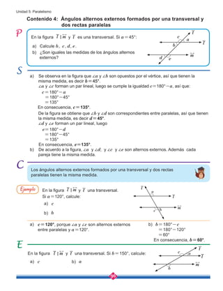 96
Unidad 5: Paralelismo
Contenido 4: Ángulos alternos externos formados por una transversal y 	
dos rectas paralelas
En la figura l m
< y t una transversal. Si b=150°, calcule:
En la figura y t es una transversal. Si a=45°:
a)
a)
a)
b)
b)
b)
En la figura y t una transversal.
Si a=120°, calcule:
c=120°, porque ∠a y ∠c son alternos externos
entre paralelas y a=120°.
b=180°-c
=180°-120°
=60°
En consecuencia, b=60°.
Ejemplo
a) Calcule b, c, d, e.
b) ¿Son iguales las medidas de los ángulos alternos 	 	
externos?
Los ángulos alternos externos formados por una transversal y dos rectas
paralelas tienen la misma medida.
l m
<
c
c
b
a
l m
<
a) Se observa en la figura que ∠a y ∠b son opuestos por el vértice, así que tienen la
misma medida, es decir b=45°.
∠a y ∠c forman un par lineal, luego se cumple la igualdad c=180°-a, así que:
c=180°-a
=180°-45°
=135°
En consecuencia, c=135°.
De la figura se obtiene que ∠b y ∠d son correspondientes entre paralelas, así que tienen 	
la misma medida, es decir d=45°.
∠d y ∠e forman un par lineal, luego
e=180°-d
=180°-45°
=135°
En consecuencia, e=135°.
b) De acuerdo a la figura, ∠a y ∠d; y ∠c y ∠e son alternos externos. Además cada 	
pareja tiene la misma medida.
l
m
t
b
d e
a
c
l
m
t
b
c
a
l
m
t
c
b
a
 