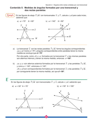 97
En las figuras de abajo l m
< con transversales t y s , calcule c y d, sabiendo que:
a) b)
Contenido 5: Medidas de ángulos formados por una transversal y 	
dos rectas paralelas
En las figuras de abajo l m
< con transversales s y t , calcule c y d para cada inciso,
sabiendo que:
a) a=70° b=60°	 b) a=140° b=80°
a)	 La transversal s con las rectas paralelas y
l m forma los ángulos correspondientes 	
	 ∠a y ∠d. Como a=70° y ángulos correspondientes entre paralelas tienen la misma 	
	 medida se concluye que d=70°.
	 Por otra parte, como ∠b y ∠c formados por la transversal t y las mismas paralelas 	
	 son alternos internos y tienen la misma medida, entonces c=60°.
b)	 ∠a y ∠c son alternos externos formados por la transversal t y las paralelas y
l m,
	 y como a=140°, entonces c=140°.
	 ∠b y ∠d son correspondientes formados por la transversal s y las paralelas y
l m,
	 por consiguiente tienen la misma medida, así que d=80°.
a=50° b=70° a=50° b=100°
Ejemplo
l
l l
l
m
m m
m
t
t
t
t
s
s s
s
c
c
d d
b
b
a
a
b
b
a
a
c
c
d d
Sección 2: Ángulos entre rectas cortadas por una transversal
 