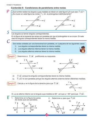 98
Unidad 5: Paralelismo
Contenido 6: Condiciones de paralelismo entre rectas
1. Determine en la figura los pares 	
de rectas que son paralelas.	
2. Determine a para que l m
< .
¿Qué nombre reciben los ángulos cuyas medidas se indican en cada figura?¿En qué caso l m
< ?
¿Se cruzan en cada figura las rectas l y m al prolongarlas indefinidamente?
a)
a)
b)
b)
Dos rectas cortadas por una transversal son paralelas, en cualquiera de los siguientes casos:
1)	 Los ángulos correspondientes tienen la misma medida.
2)	 Los ángulos alternos internos tienen la misma medida.
3)	 Los ángulos alternos externos tienen la misma medida.
Determine si justificando su respuesta.
Calcule a en la figura de la derecha para que l m
< .
porque los ángulos correspondientes tienen la misma medida.
El ∠a es alterno interno con el ángulo cuya medida es 60°, así que a=60° para que l m
< .
no son paralelas porque los ángulos alternos externos tienen diferentes medidas.
Ejemplo1
Ejemplo2
l m
<
l m
<
y
l m
Los ángulos se llaman ángulos correspondientes.
En la figura de la izquierda las rectas son paralelas por que al prolongarlas no se cruzan. En este
caso los ángulos correspondientes tienen la misma medida.
l
m
t
45º
45º
l
m
t
40º
45º
l
m
t
40º
45º
l
m
t
120º
120º
l
m
t
60º
a
l
m
t
62º
a
l m n
t
85º
85º
95º
94º
l m
t
52º
a
a) b)
 
