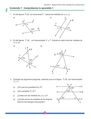 99
Conteste las siguientes preguntas, sabiendo que en la figura l m
< , con transversales
s y t .
¿Por qué son paralelas y ?
¿Son paralelas y ?
¿Cuáles son las medidas de ∠x y ∠y?
¿Cuánto suman las medidas de los ángulos
internos del triángulo más grande?
a)
c)
b)
d)
Contenido 7: Comprobemos lo aprendido 1
En las figuras l m
< con transversal t , calcule las medidas de ∠x y ∠y.
En las figuras l m
< , con transversales s y t . Calcule en cada inciso las medidas de
∠c y ∠d.
a)
a) b)
b)
m
l
n
n
n
120º
75º
75º
52º
65º
67º
56º
52º
52º
l
l
l
l
l
m
m
m
m
m
t
t
t
t
t
x
c
c
d
d
x
y
y
s
s
s
x
y
1.
2.
3.
Sección 2: Ángulos entre rectas cortadas por una transversal
 