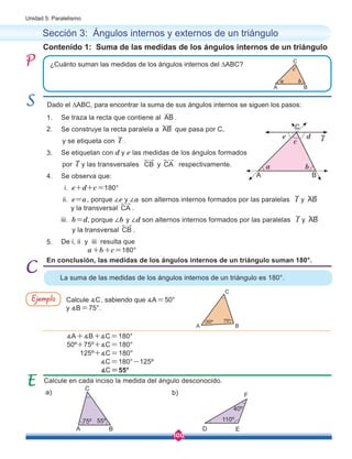 100
Unidad 5: Paralelismo
	 Se traza la recta que contiene al AB .
	 Se construye la recta paralela a AB que pasa por C,
y se etiqueta con l .
	 Se etiquetan con d y e las medidas de los ángulos formados
por l y las transversales CB y CA respectivamente.
	 Se observa que:
	 i. e+d+c=180°
	 ii. e=a, porque ∠e y ∠a son alternos internos formados por las paralelas l y AB 	
	 y la transversal CA .	
	 iii. b=d, porque ∠b y ∠d son alternos internos formados por las paralelas l y AB
y la transversal CB .
	 De i, ii y iii resulta que
a+b+c=180°
En conclusión, las medidas de los ángulos internos de un triángulo suman 180°.
Contenido 1: Suma de las medidas de los ángulos internos de un triángulo
Sección 3: Ángulos internos y externos de un triángulo
Calcule en cada inciso la medida del ángulo desconocido.
¿Cuánto suman las medidas de los ángulos internos del ∆ABC?
Dado el ∆ABC, para encontrar la suma de sus ángulos internos se siguen los pasos:
La suma de las medidas de los ángulos internos de un triángulo es 180°.
l
1.
2.
3.
4.
5.
Calcule ∡C, sabiendo que ∡A=50°
y ∡B=75°.
∡A+∡B+∡C=180°
50º+75º+∡C=180°
125º+∡C=180°
∡C=180°-125º
∡C=55°
Ejemplo
a) b)
A
a b
c
e d
B
A
a b
c
B
C
C
B
A
50º 75º
C
A B
75º 55º
C
D E
110º
40º
F
 