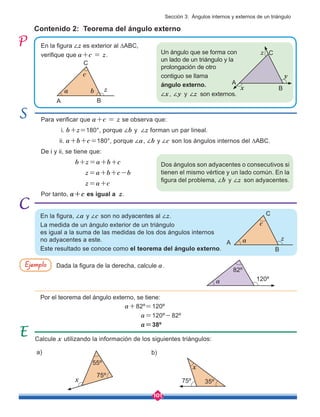101
Para verificar que a+c = z se observa que:
	 i. b+z=180°, porque ∠b y ∠z forman un par lineal.
	ii. a+b+c=180°, porque ∠a, ∠b y ∠c son los ángulos internos del ∆ABC.
De i y ii, se tiene que:
b+z=a+b+c
z=a+b+c-b
z=a+c
Por tanto, a+c es igual a z.
Contenido 2: Teorema del ángulo externo
Calcule x utilizando la información de los siguientes triángulos:
En la figura ∠z es exterior al ∆ABC,
verifique que a+c = z.
En la figura, ∠a y ∠c son no adyacentes al ∠z.
La medida de un ángulo exterior de un triángulo
es igual a la suma de las medidas de los dos ángulos internos
no adyacentes a este.
Este resultado se conoce como el teorema del ángulo externo.
Dada la figura de la derecha, calcule a.
Por el teorema del ángulo externo, se tiene:
a+82º=120º
a=120º-82º
a=38º
Ejemplo
a) b)
Un ángulo que se forma con
un lado de un triángulo y la
prolongación de otro
contiguo se llama
ángulo externo.
∠x, ∠y y ∠z son externos.
Dos ángulos son adyacentes o consecutivos si
tienen el mismo vértice y un lado común. En la
figura del problema, ∠b y ∠z son adyacentes.
A
a b z
c
B
C
A
x
z
y
B
C
A
z
a
c
B
C
a 120º
82º
x
75º 35º
x
75º
55º
Sección 3: Ángulos internos y externos de un triángulo
 