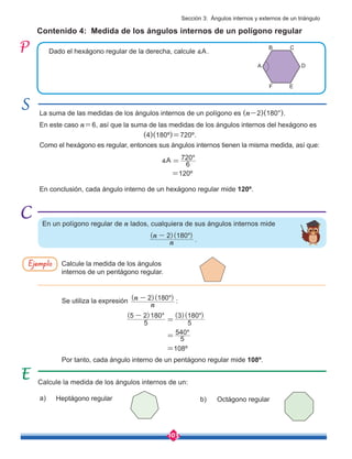 103
La suma de las medidas de los ángulos internos de un polígono es (n-2)(180°).
En este caso n=6, así que la suma de las medidas de los ángulos internos del hexágono es
					 (4)(180º)=720º.
Como el hexágono es regular, entonces sus ángulos internos tienen la misma medida, así que:
Contenido 4: Medida de los ángulos internos de un polígono regular
Calcule la medida de los ángulos internos de un:
Dado el hexágono regular de la derecha, calcule ∡A.
En conclusión, cada ángulo interno de un hexágono regular mide 120º.
Por tanto, cada ángulo interno de un pentágono regular mide 108º.
∡A
En un polígono regular de n lados, cualquiera de sus ángulos internos mide
Calcule la medida de los ángulos
internos de un pentágono regular.
Se utiliza la expresión ( )( )
n
n 2 180o
- :
Heptágono regular
=120º
=108º
Octágono regular
Ejemplo
a) b)
6
720o
=
5
540o
=
( ) ( )( )
5
5 2 180
5
3 180
o o
-
=
A D
B
E
C
F
( )( )
n
n 2 180o
-
.
Sección 3: Ángulos internos y externos de un triángulo
 
