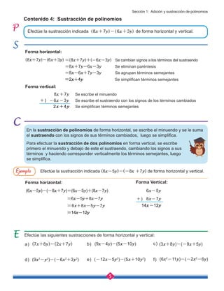 5
Sección 1: Adición y sustracción de polinomios
Contenido 4: Sustracción de polinomios
Efectúe la sustracción indicada (8x+7y)-(6x+3y) de forma horizontal y vertical.
Forma horizontal:
Forma horizontal: Forma Vertical:
Forma vertical:
Efectúe la sustracción indicada (6x-5y)-(-8x +7y) de forma horizontal y vertical.
(6x-5y)-(-8x+7y)=(6x-5y)+(8x-7y) 6x-5y
8x-7y
=6x-5y+8x-7y
=6x+8x-5y-7y
=14x-12y
14x-12y
(8x+7y)-(6x+3y)
8x+7y Se escribe el minuendo
-6x-3y Se escribe el sustraendo con los signos de los términos cambiados
=(8x+7y)+(-6x-3y) Se cambian signos a los términos del sustraendo
=8x+7y-6x-3y Se eliminan paréntesis
=8x-6x+7y-3y Se agrupan términos semejantes
=2x+4y Se simplifican términos semejantes
2x+4y Se simplifican términos semejantes
Efectúe las siguientes sustracciones de forma horizontal y vertical:
(7x+8y)-(2x+7y) (9x-4y)-(5x-10y) (3x+8y)-(-9x+5y)
(9x2
-y2
)-(-6x2
+3y2
) (-12x-5y2
)-(5x+10y2
) (6x2
-11y)-(-2x2
-6y)
d) e) f)
a) b) c)
En la sustracción de polinomios de forma horizontal, se escribe el minuendo y se le suma
el sustraendo con los signos de sus términos cambiados, luego se simplifica.
Ejemplo
+)
+)
Para efectuar la sustracción de dos polinomios en forma vertical, se escribe
primero el minuendo y debajo de este el sustraendo, cambiando los signos a sus
términos y haciendo corresponder verticalmente los términos semejantes, luego
se simplifica.
 