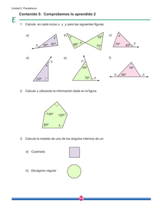 104
Unidad 5: Paralelismo
Calcule la medida de uno de los ángulos internos de un:
a) Cuadrado
b) Decágono regular
Contenido 5: Comprobemos lo aprendido 2
Calcule en cada inciso x y y para las siguientes figuras:
Calcule x utilizando la información dada en la figura.
a)
y
x
x
x
x
y
y
x
y y
y
d)
b)
e)
c)
f)
30º 87º 88º
53º
55º
70º
72º
52º
70º
76º
46º
45º
x
140º
80º
120º
x
1.
2.
3.
 
