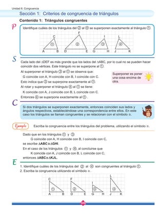 106
Unidad 6: Congruencia
Contenido 1: Triángulos congruentes
Sección 1: Criterios de congruencia de triángulos
Cada lado del ∆DEF es más grande que los lados del ∆ABC, por lo cual no se pueden hacer
coincidir dos vértices. Este triángulo no se superpone al 1 .
Al superponer el triángulo 3 al 1 se observa que:
Esto indica que 3 se superpone exactamente al 1 .
Dado que en los triángulos 1 y 3
se escribe ∆ABC≅∆GHI.
entonces ∆ABC≅∆KJL.
En el caso de los triángulos 1 y 4 , al concluirse que
Entonces 4 se superpone exactamente al 1 .
Al rotar y superponer el triángulo 4 al 1 se tiene:
G coincide con A, H coincide con B, I coincide con C.
G coincide con A, H coincide con B, I coincide con C,
K coincide con A, J coincide con B, L coincide con C,
K coincide con A, J coincide con B, L coincide con C.
1. Identifique cuáles de los triángulos del 2 al 4 son congruentes al triángulo 1 .
2. Escriba la congruencia utilizando el símbolo ≅.
Identifique cuáles de los triángulos del 2 al 4 se superponen exactamente al triángulo 1 .
Si dos triángulos se superponen exactamente, entonces coinciden sus lados y
ángulos respectivos, estableciéndose una correspondencia entre ellos. En este
caso los triángulos se llaman congruentes y se relacionan con el símbolo ≅.
Escriba la congruencia entre los triángulos del problema, utilizando el símbolo ≅.
Superponer es poner
una cosa encima de
otra.
A D G J
B E H K
C
F
I L
1 2 3 4
A D G J
B E H K
C F
I
L
1 2 3 4
Ejemplo
 