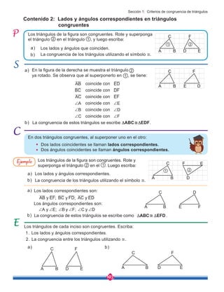 107
La congruencia de estos triángulos se escribe como ≅ .
ABC EFD
T T
La congruencia de estos triángulos se escribe ∆ABC≅∆EDF.
Los triángulos de la figura son congruentes. Rote y
superponga el triángulo 2 en el 1 . Luego escriba:
Contenido 2: Lados y ángulos correspondientes en triángulos
congruentes
En la figura de la derecha se muestra el triángulo
ya rotado. Se observa que al superponerlo en , se tiene:
coincide con
coincide con
coincide con
coincide con
coincide con
coincide con
Los triángulos de cada inciso son congruentes. Escriba:
1. Los lados y ángulos correspondientes.
2. La congruencia entre los triángulos utilizando ≅.
Los triángulos de la figura son congruentes. Rote y superponga
el triángulo 2 en el triángulo 1 , y luego escriba:
1
2
En dos triángulos congruentes, al superponer uno en el otro:
	 Dos lados coincidentes se llaman lados correspondientes.
	 Dos ángulos coincidentes se llaman ángulos correspondientes.
a)
b)
b)
Los lados y ángulos que coinciden.
La congruencia de los triángulos utilizando el símbolo ≅.
a)
b)
Los lados y ángulos correspondientes.
Los lados correspondientes son:
Los ángulos correspondientes son:
La congruencia de los triángulos utilizando el símbolo ≅.
a)
a)
a)
b)
b)
AB
BC
AC
A
B
C
+
+
+
AB y EF; BC y FD; AC y ED
A y E; B y F; C y D
+ + + + + +
ED
DF
EF
E
D
F
+
+
+
Ejemplo
D E
F
A B
C
1 2
D E
F
A B
C
D
E
F
A B
C
1 2
D E
F
A B
C
F
E
D
A B
C
D
E
F
A B
C
Sección 1: Criterios de congruencia de triángulos
 