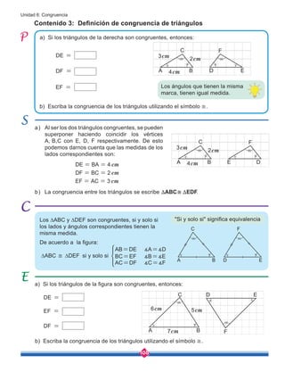 108
Unidad 6: Congruencia
Contenido 3: Definición de congruencia de triángulos
a) Si los triángulos de la figura son congruentes, entonces:
b) Escriba la congruencia de los triángulos utilizando el símbolo ≅.
a)
a) Si los triángulos de la derecha son congruentes, entonces:
b) Escriba la congruencia de los triángulos utilizando el símbolo ≅.
Los ∆ABC y ∆DEF son congruentes, si y solo si
los lados y ángulos correspondientes tienen la
misma medida.
De acuerdo a la figura:
∆ABC ≅ ∆DEF si y solo si BC=EF ∡B=∡E
AB=DE ∡A=∡D
AC=DF ∡C=∡F
DE =
DF =
EF = Los ángulos que tienen la misma
marca, tienen igual medida.
"Si y solo si" significa equivalencia
D E
F
A B
C
4cm
3cm
2cm
D
E
F
A B
C
4cm
3cm
2cm
A B
C
D E
F
DE =
EF =
DF =
A
6cm
7cm
5cm
B
C
F
E
D
b) La congruencia entre los triángulos se escribe ≅ .
ABC EDF
T T
DE BA
DF BC
EF AC
cm
cm
cm
4
2
3
= =
= =
= =
Al ser los dos triángulos congruentes, se pueden
superponer haciendo coincidir los vértices
A, B,C con E, D, F respectivamente. De esto
podemos darnos cuenta que las medidas de los
lados correspondientes son:
 