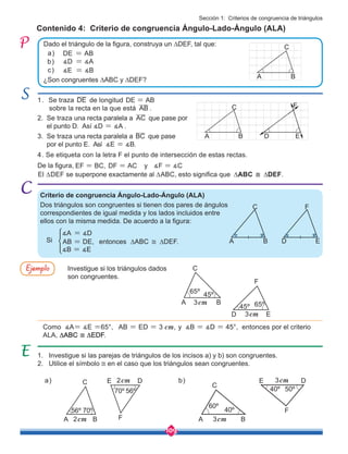 109
EF BC, DF AC y F C
= = =
1. Se traza DE de longitud DE AB
= 	
sobre la recta en la que está AB .
Investigue si los triángulos dados
son congruentes.
Contenido 4: Criterio de congruencia Ángulo-Lado-Ángulo (ALA)
1. Investigue si las parejas de triángulos de los incisos a) y b) son congruentes.
2. Utilice el símbolo ≅ en el caso que los triángulos sean congruentes.
2. Se traza una recta paralela a AC que pase por 	
el punto D. Así ∡D = ∡A .
3. Se traza una recta paralela a BC que pase 	 	
por el punto E. Así .
4. Se etiqueta con la letra F el punto de intersección de estas rectas.
De la figura,
Criterio de congruencia Ángulo-Lado-Ángulo (ALA)
Dos triángulos son congruentes si tienen dos pares de ángulos
correspondientes de igual medida y los lados incluidos entre
ellos con la misma medida. De acuerdo a la figura:
El ∆DEF se superpone exactamente al ∆ABC, esto significa que ∆ABC ≅ ∆DEF.
∡ ∡
Dado el triángulo de la figura, construya un ∆DEF, tal que:
¿Son congruentes ∆ABC y ∆DEF?
DE = AB
∡D = ∡A
∡E = ∡B
a)
b)
c)
Como ∡A= ∡E =65°, AB = ED = 3 cm, y ∡B = ∡D = 45°, entonces por el criterio
ALA, ∆ABC ≅ ∆EDF.
entonces ∆ABC ≅ ∆DEF.
AB = DE,
∡A = ∡D
∡B = ∡E
Ejemplo
A B
C
D E
F
A B
C
D E
F
E
F
A B
45º
45º
65º
65º
C
3cm
3cm
D
D
F
A B
C
40º
60º
3cm
3cm
E
50º
40º
a) b)
D
F
A B
C
70º
56º
2cm
2cm
E
70º 56º
  ∡E = ∡B
Si
Sección 1: Criterios de congruencia de triángulos
A B
C
 