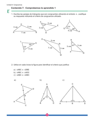 112
Unidad 6: Congruencia
Contenido 7: Comprobemos lo aprendido 1
Escriba las parejas de triángulos que son congruentes utilizando el símbolo ≅. Justifique
su respuesta indicando el criterio de congruencia utilizado.
Utilice en cada inciso la figura para identificar el criterio que justifica:
∆ABC ≅ ∆DBE
∆ABC ≅ ∆ADC
∆ABC ≅ ∆DBC
a)
b)
c)
A
A
J
D
D
H
I
G
B
B
K
O
N
M
R
P
Q
E
C
A
D
B
C
C
A
D
B
E
C
L
F
3 cm 3 cm
3 cm
3 cm
4 cm
47º
47º
73º
73º
35º
35º
5 cm
4 cm
5 cm
5 cm
5 cm
7 cm
7 cm
a) b) c)
1.
2.
 
