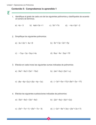 6
Unidad 1: Operaciones con Polinomios
4x-3 4ab+5c+1 5x3
+7x -4x+5y2
-2
d)
a) b) c)
Contenido 5: Comprobemos lo aprendido 1
Identifique el grado de cada uno de los siguientes polinomios y clasifíquelos de acuerdo
al número de términos.
Simplifique los siguientes polinomios:
Efectúe en cada inciso las siguientes sumas indicadas de polinomios:
Efectúe las siguientes sustracciones indicadas de polinomios:
3x+2x2
+ 4x+6
(4x2
-6x)+(3x2
-12x)
(5x2
-9x)-(3x2
-8x)
4x2
+3y-2x2
+5y
(4x3
+6x)+(5x3
+x)
(2x3
-6x)-(5x3
+2x)
-7xy-3x-5xy+4x
(8x-6y+2z)+(5x-4y-3z)
(3x2
-7x+1)-(5x2
-7x-3)
6xy-4x-3xy+10
(-3x3
+5x+13)+(9x3
+3x-17)
(-2x3
-9x2
+3x)-(3x3
+2x+7)
c)
c)
c)
d)
d)
d)
a)
a)
a)
b)
b)
b)
1.
2.
3.
4.
 