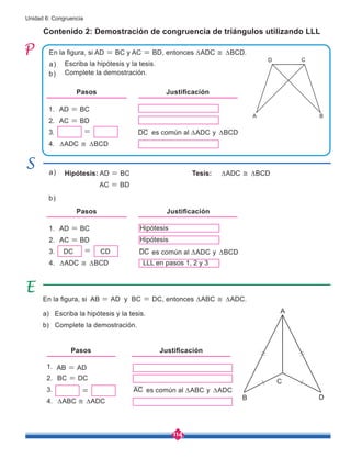 114
Unidad 6: Congruencia
1. AD = BC
2. AC = BD
3.
4. ∆ADC ≅ ∆BCD
1.
2. BC = DC
3.
4. ∆ABC ≅ ∆ADC
En la figura, si AB = AD y BC = DC, entonces ∆ABC ≅ ∆ADC.
a) Escriba la hipótesis y la tesis.
b) Complete la demostración.
Contenido 2: Demostración de congruencia de triángulos utilizando LLL
En la figura, si AD = BC y AC = BD, entonces ∆ADC ≅ ∆BCD.
Pasos Justificación
Escriba la hipótesis y la tesis.
Hipótesis: AD = BC
AC = BD
Tesis: ∆ADC ≅ ∆BCD
DC CD
Complete la demostración.
a)
a)
b)
b)
es común al ∆ADC y ∆BCD
es común al ∆ABC y ∆ADC
Hipótesis
LLL en pasos 1, 2 y 3
AB = AD
Hipótesis
Pasos Justificación
DC
es común al ∆ADC y ∆BCD
Pasos Justificación
1. AD = BC
2. AC = BD
3.
4. ∆ADC ≅ ∆BCD
= DC
AC
=
=
D
A B
D C
C
A
B
 