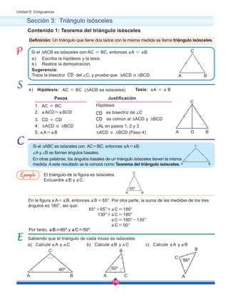 116
Unidad 6: Congruencia
Hipótesis
es bisectriz de ∠C
LAL en pasos 1, 2 y 3
∆ACD ≅ ∆BCD (Paso 4)
Escriba la hipótesis y la tesis.
Realice la demostración.
Sugerencia:
Trace la bisectriz del ∠C, y pruebe que ∆ACD ≅ ∆BCD.
Si el ∆ACB es isósceles con AC = BC, entonces ∡A = ∡B.
a)
a)
b)
Pasos Justificación
1. AC = BC
2. ∡ACD=∡BCD
3. CD = CD
4. ∆ACD ≅ ∆BCD
5. ∡A=∡B
CD
CD
CD
Sabiendo que el triángulo de cada inciso es isósceles:
Contenido 1: Teorema del triángulo isósceles
Sección 3: Triángulo isósceles
Definición: Un triángulo que tiene dos lados con la misma medida se llama triángulo isósceles.
Si el ∆ABC es isósceles con AC=BC, entonces ∡A=∡B.
∠A y ∠B se llaman ángulos basales.
En otras palabras, los ángulos basales de un triángulo isósceles tienen la misma
medida. A este resultado se le conoce como Teorema del triángulo isósceles.
Hipótesis: Tesis: ∡A = ∡ B
El triángulo de la figura es isósceles.
Encuentre ∡B y ∡C.
Por tanto, ∡B=65° y ∡C=50°.
En la figura ∡A=∡B, entonces ∡B=65°. Por otra parte, la suma de las medidas de los tres
ángulos es 180°, así que:
65°+65°+∡C=180°
130°+∡C=180°
∡C=180°-130°
∡C=50°
Ejemplo
a) Calcule ∡A y ∡C b) Calcule ∡B y ∡C c) Calcule ∡A y ∡B
AC = BC (∆ACB es isósceles)
C B
C
A A A
B C
B
40º 50º
C
A B
65º
86º
C
A B
C
A B
es común al ∆ACD y ∆BCD
C
A B
D
 