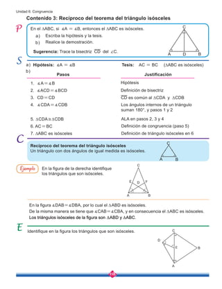 118
Unidad 6: Congruencia
Hipótesis
Definición de bisectriz
CD es común al ∆CDA y ∆CDB
1. ∡A=∡B
2. ∡ACD=∡BCD
3. CD=CD
4. ∡CDA=∡CDB
5. ∆CDA≅∆CDB
6. AC=BC
7. ∆ABC es isósceles
Escriba la hipótesis y la tesis.
Realice la demostración.
Definición de congruencia (paso 5)
Definición de triángulo isósceles en 6
En el ∆ABC, si ∡A = ∡B, entonces el ∆ABC es isósceles.
a)
b)
Pasos Justificación
Identifique en la figura los triángulos que son isósceles.
Recíproco del teorema del triángulo isósceles
Un triángulo con dos ángulos de igual medida es isósceles.
Hipótesis: ∡A = ∡B Tesis: AC = BC (∆ABC es isósceles)
En la figura de la derecha identifique
los triángulos que son isósceles.
En la figura ∡DAB=∡DBA, por lo cual el ∆ABD es isósceles.
De la misma manera se tiene que ∡CAB=∡CBA, y en consecuencia el ∆ABC es isósceles.
Los triángulos isósceles de la figura son ∆ABD y ∆ABC.
a)
b)
Ejemplo
Contenido 3: Recíproco del teorema del triángulo isósceles
C
D
A B
C
A B
C
D
A
E B
C
D
A
E
B
F
Los ángulos internos de un triángulo
suman 180°, y pasos 1 y 2
ALA en pasos 2, 3 y 4
Sugerencia: Trace la bisectriz CD del ∠C.
 