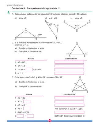 120
Unidad 6: Congruencia
Contenido 5: Comprobemos lo aprendido 2
Sabiendo que cada uno de los siguientes triángulos es isósceles con AC=BC, calcule:
Si el triángulo de la derecha es isósceles con AC=BC,
entonces x=y.
En la figura, si AC=BC y AD=BE, entonces BD=AE.
Escriba la hipótesis y la tesis.
∡A y ∡C ∡A y ∡C ∡A y ∡B
Escriba la hipótesis y la tesis.
Complete la demostración.
Complete la demostración.
a)
a) b) c)
a)
b)
b)
1. AC=BC
2. ∡A=∡B
3. x+∡A= =y+∡B
4. x = y
Pasos Justificación
1. AC=BC
2. AD=
3. ∡A=∡B
4. AB=
5. ∆DAB≅∆EBA
6.
Pasos Justificación
=
AB
Definición de congruencia (paso 5)
C
C
C
C
A
A
A
A
x
B
C
A
D
B
E
y
B
B
B
144º
120º
40º
es común al ∆DAB y ∆EBA
1.
2.
3.
 