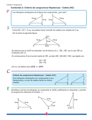 122
Unidad 6: Congruencia
Se observa que el ∆ACD es isósceles, con B entre A y D, y CB AD
= , por lo cual CB es
la bisectriz del ∠C.
Los triángulos rectángulos de la figura son congruentes, ¿por qué?
Identifique cuál de los triángulos es congruente al ∆ACB, justificando su respuesta, y escriba
la congruencia utilizando el símbolo ≅.
Como BC=EF=5 cm, se pueden hacer coincidir los catetos con medida de 5 cm.
Así se tiene la siguiente figura:
Contenido 2: Criterio de congruencia Hipotenusa-Cateto (HC)
Dos triángulos rectángulos son congruentes si sus
hipotenusas y un par de catetos tienen la misma
medida.
En consecuencia, B es el punto medio de AD , es decir AB=DB (AB=DE), que ligado con,
por LLL se deduce que ∆ACB ≅ ∆DFE.
AC=DF
CB=FE,
C F
A E
B D
10cm
5cm 5cm
10cm
F
H
C
D
G
B E I
A
3cm
2cm
5cm
5cm
3cm 5cm
C(F)
A (E)
B D
10cm
5cm
10cm
C F
A D
B E
Criterio de congruencia Hipotenusa-Cateto (HC)
 